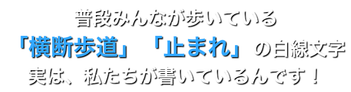 普段みんなが歩いている 「横断歩道」「止まれ」の白線文字 実は、私たちが書いているんです！