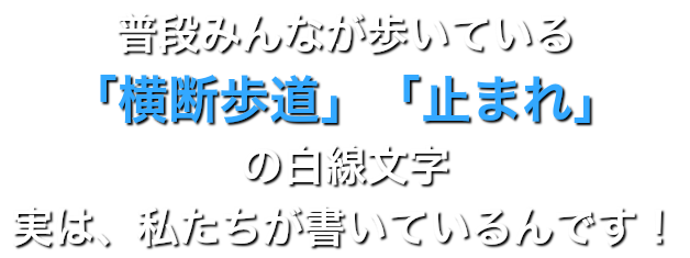 普段みんなが歩いている 「横断歩道」「止まれ」の白線文字 実は、私たちが書いているんです！